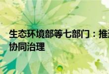 生态环境部等七部门：推进移动源大气污染物排放和碳排放协同治理