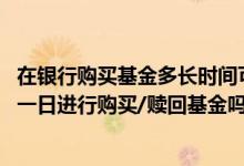 在银行购买基金多长时间可以赎回 中国银行：我可以约定某一日进行购买/赎回基金吗