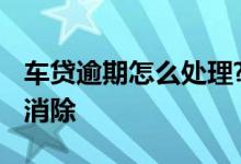 车贷逾期怎么处理? 车贷逾期了上征信了怎么消除