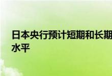 日本央行预计短期和长期政策利率将维持在“目前或更低”水平
