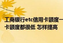 工商银行etc信用卡额度一般是多少 我有2张工商银行的信用卡额度都很低 怎样提高