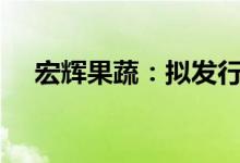 宏辉果蔬：拟发行不超过2.3亿元可转债