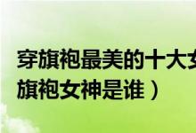 穿旗袍最美的十大女明星（中国旗袍美女盘点旗袍女神是谁）