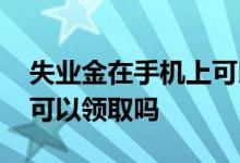 失业金在手机上可以领取吗 失业金在手机上可以领取吗