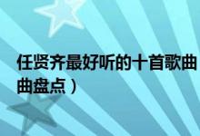 任贤齐最好听的十首歌曲（任贤齐的歌曲大全任贤齐经典歌曲盘点）