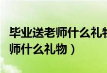 毕业送老师什么礼物最有纪念意义（毕业送老师什么礼物）