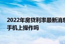 2022年房贷利率最新消息lpr 存量房贷lpr利率转换可以在手机上操作吗