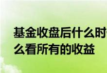 基金收盘后什么时候看到收益 基金收盘了怎么看所有的收益