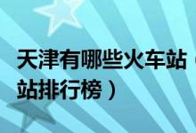天津有哪些火车站（天津十大火车站天津火车站排行榜）