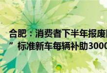 合肥：消费者下半年报废旧车并在本市注册置换购买“国六”标准新车每辆补助3000元