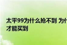 太平99为什么抢不到 为什么支付宝太平久久抢不到 怎么抢才能买到