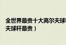 全世界最贵十大高尔夫球杆（高尔夫球杆价格排名哪种高尔夫球杆最贵）