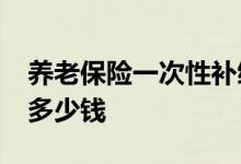 养老保险一次性补缴15年要多少钱 退休拿到多少钱 