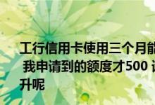 工行信用卡使用三个月能提额 工行信用卡额度是出了名的低 我申请到的额度才500 请问工行信用卡额度应该怎样进行提升呢