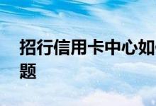 招行信用卡中心如何提额 招行信用卡提额问题