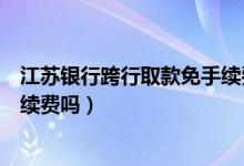 江苏银行跨行取款免手续费（江苏银行信用卡跨行取款有手续费吗）