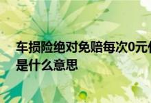 车损险绝对免赔每次0元什么意思 车辆损失险绝对免赔0元是什么意思