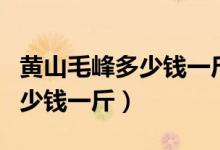 黄山毛峰多少钱一斤就算好的了（黄山毛峰多少钱一斤）