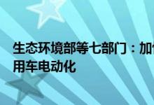 生态环境部等七部门：加快新能源车发展逐步推动公共领域用车电动化
