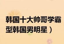 韩国十大帅哥学霸（韩国男星中的高学历学霸型韩国男明星）