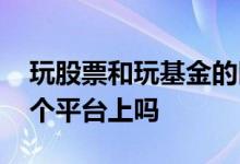 玩股票和玩基金的区别 炒股玩基金都是在一个平台上吗