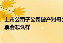 上市公司子公司破产对母公司的影响 上市公司母公司破产股票会怎么样