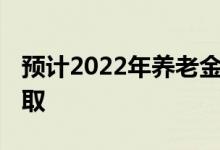 预计2022年养老金会上调多少 养老金怎么领取 