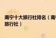 南宁十大旅行社排名（南宁旅行社哪家好些南宁口碑最好的旅行社）