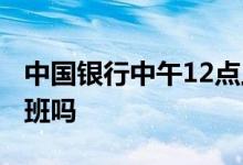中国银行中午12点上班吗 中国银行中午12上班吗