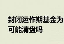 封闭运作期基金为什么会亏 封闭基金亏太多可能清盘吗