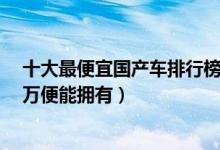 十大最便宜国产车排行榜（价格最低的国产车有哪些不到3万便能拥有）