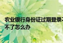 农业银行身份证过期登录不了app 农业银行身份证过期登录不了怎么办