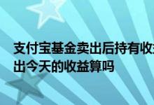 支付宝基金卖出后持有收益没变少 支付宝基金今天3点前卖出今天的收益算吗