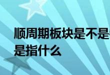 顺周期板块是不是特别适合定投 顺周期板块是指什么