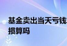 基金卖出当天亏钱算在内吗 基金卖出当天亏损算吗