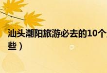 汕头潮阳旅游必去的10个景点（潮阳区最值得去的地方有哪些）