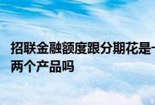 招联金融额度跟分期花是一样的吗 招联分期花和招联金融是两个产品吗