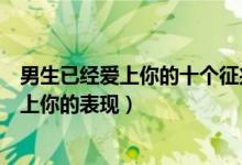 男生已经爱上你的十个征兆（男人动真情的迹象男人彻底爱上你的表现）