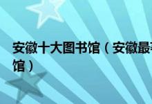 安徽十大图书馆（安徽最著名的十大图书馆安徽有哪些图书馆）