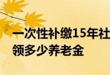 一次性补缴15年社保要多少钱 社保交满了能领多少养老金 