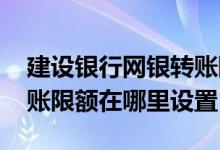 建设银行网银转账限额调整 建设银行网银转账限额在哪里设置