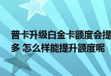 普卡升级白金卡额度会提升吗 我的卡是普卡每天能刷2000多 怎么样能提升额度呢