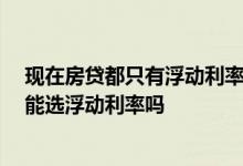 现在房贷都只有浮动利率吗 现在房贷没有固定利率了吗 只能选浮动利率吗