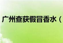 广州查获假冒香水（购买香水如何分辨真假）