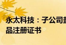 永太科技：子公司盐酸度洛西汀肠溶胶囊获药品注册证书