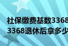 社保缴费基数3368是什么意思 社保缴费基数3368退休后拿多少 