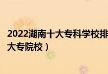2022湖南十大专科学校排行（湖南十大高职院校湖南最好的大专院校）