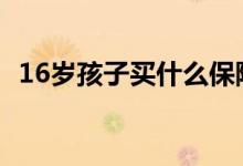 16岁孩子买什么保险 16岁孩子买什么保险