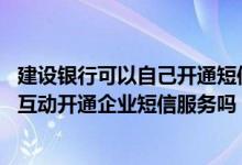 建设银行可以自己开通短信服务吗 建设银行：可以通过渠道互动开通企业短信服务吗
