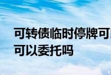 可转债临时停牌可以委托吗 可转债临时停牌可以委托吗